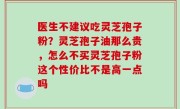 医生不建议吃灵芝孢子粉？灵芝孢子油那么贵，怎么不买灵芝孢子粉这个性价比不是高一点吗