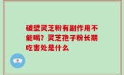 破壁灵芝粉有副作用不能喝？灵芝孢子粉长期吃害处是什么