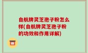 自航牌灵芝孢子粉怎么样(自航牌灵芝孢子粉的功效和作用详解)