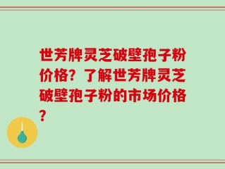 世芳牌灵芝破壁孢子粉价格？了解世芳牌灵芝破壁孢子粉的市场价格？