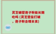 灵芝破壁孢子粉能长期吃吗 (灵芝壁垒打破，孢子粉合理长食)
