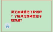 灵芝加破壁孢子粉测评？了解灵芝加破壁孢子粉效果？