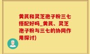 黄芪和灵芝孢子粉三七搭配好吗_黄芪、灵芝孢子粉与三七的协同作用探讨)