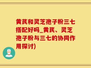 黄芪和灵芝孢子粉三七搭配好吗_黄芪、灵芝孢子粉与三七的协同作用探讨)