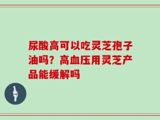 尿酸高可以吃灵芝孢子油吗？高血压用灵芝产品能缓解吗