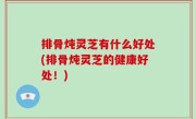 排骨炖灵芝有什么好处(排骨炖灵芝的健康好处！)