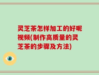 灵芝茶怎样加工的好呢视频(制作高质量的灵芝茶的步骤及方法)
