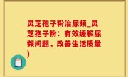 灵芝孢子粉治尿频_灵芝孢子粉：有效缓解尿频问题，改善生活质量)