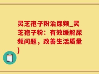 灵芝孢子粉治尿频_灵芝孢子粉：有效缓解尿频问题，改善生活质量)