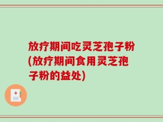 放疗期间吃灵芝孢子粉(放疗期间食用灵芝孢子粉的益处)
