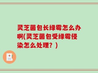 灵芝菌包长绿霉怎么办啊(灵芝菌包受绿霉侵染怎么处理？)