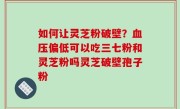 如何让灵芝粉破壁？血压偏低可以吃三七粉和灵芝粉吗灵芝破壁孢子粉