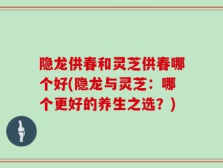 隐龙供春和灵芝供春哪个好(隐龙与灵芝：哪个更好的养生之选？)