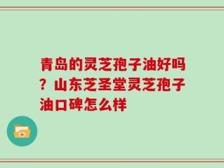 青岛的灵芝孢子油好吗？山东芝圣堂灵芝孢子油口碑怎么样