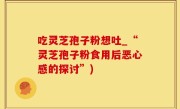 吃灵芝孢子粉想吐_“灵芝孢子粉食用后恶心感的探讨”)