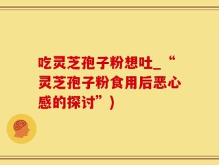 吃灵芝孢子粉想吐_“灵芝孢子粉食用后恶心感的探讨”)