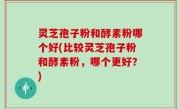 灵芝孢子粉和酵素粉哪个好(比较灵芝孢子粉和酵素粉，哪个更好？)