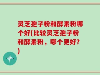 灵芝孢子粉和酵素粉哪个好(比较灵芝孢子粉和酵素粉，哪个更好？)