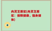 肉灵芝原浆(肉灵芝原浆：保障健康，强身健体)