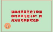 福康林草灵芝孢子粉福康林草灵芝孢子粉：提高免疫力的有效选择
