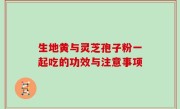 生地黄与灵芝孢子粉一起吃的功效与注意事项