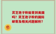 灵芝孢子粉能寄到美国吗？灵芝孢子粉的国际邮寄及相关问题解析？