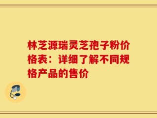林芝源瑞灵芝孢子粉价格表：详细了解不同规格产品的售价