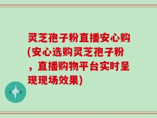 灵芝孢子粉直播安心购(安心选购灵芝孢子粉，直播购物平台实时呈现现场效果)