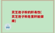 灵芝孢子粉的肝毒性(灵芝孢子粉危害肝脏健康)