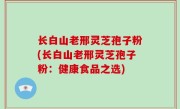 长白山老邢灵芝孢子粉(长白山老邢灵芝孢子粉：健康食品之选)