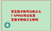 灵芝孢子粉可以和三七？hPV66可以吃灵芝孢子粉和三七粉吗
