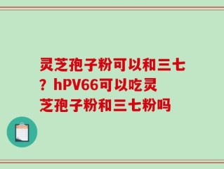灵芝孢子粉可以和三七？hPV66可以吃灵芝孢子粉和三七粉吗