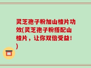 灵芝孢子粉加山楂片功效(灵芝孢子粉搭配山楂片，让你双倍受益！)