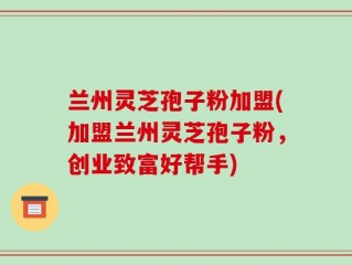兰州灵芝孢子粉加盟(加盟兰州灵芝孢子粉，创业致富好帮手)