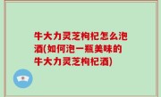 牛大力灵芝枸杞怎么泡酒(如何泡一瓶美味的牛大力灵芝枸杞酒)