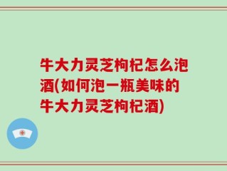 牛大力灵芝枸杞怎么泡酒(如何泡一瓶美味的牛大力灵芝枸杞酒)