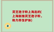 灵芝孢子粉上海出的(上海新推灵芝孢子粉，助力养生护体)
