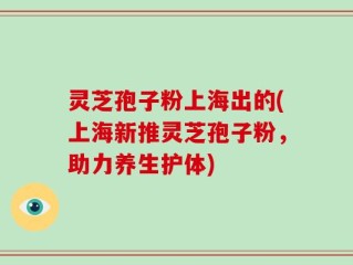 灵芝孢子粉上海出的(上海新推灵芝孢子粉，助力养生护体)