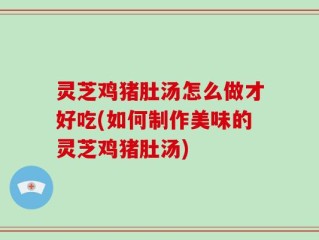 灵芝鸡猪肚汤怎么做才好吃(如何制作美味的灵芝鸡猪肚汤)