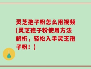 灵芝孢子粉怎么用视频(灵芝孢子粉使用方法解析，轻松入手灵芝孢子粉！)