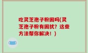 吃灵芝孢子粉困吗(灵芝孢子粉有困扰？这些方法帮你解决！)