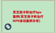 灵芝孢子粉治疗hpv案例(灵芝孢子粉治疗HPV成功案例分享)