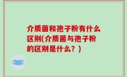 介质菌和孢子粉有什么区别(介质菌与孢子粉的区别是什么？)