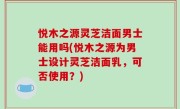 悦木之源灵芝洁面男士能用吗(悦木之源为男士设计灵芝洁面乳，可否使用？)