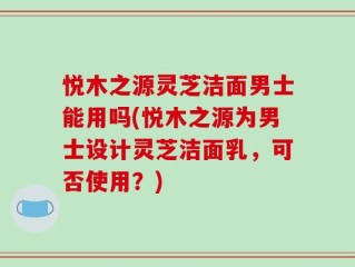 悦木之源灵芝洁面男士能用吗(悦木之源为男士设计灵芝洁面乳，可否使用？)
