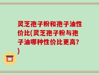 灵芝孢子粉和孢子油性价比(灵芝孢子粉与孢子油哪种性价比更高？)