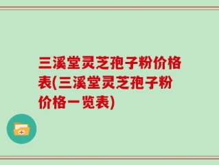 三溪堂灵芝孢子粉价格表(三溪堂灵芝孢子粉价格一览表)