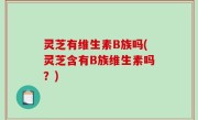 灵芝有维生素B族吗(灵芝含有B族维生素吗？)