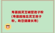 寿菌园灵芝破壁孢子粉(寿菌园推出灵芝孢子粉，助您健康长寿)