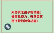 天然灵芝孢子粉功能(提高免疫力，天然灵芝孢子粉的神奇功能)